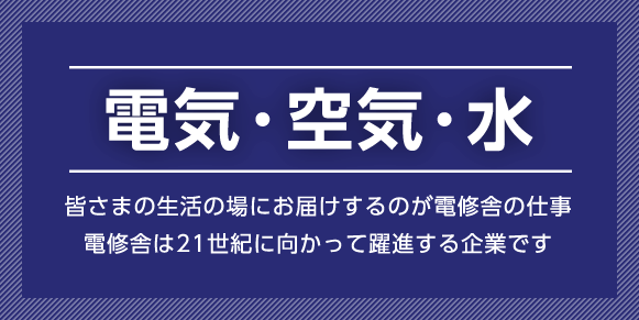 電気・空気・水 皆さまの生活の場にお届けするのが電修舎の仕事。電修舎は21世紀に向かって躍進する企業です。